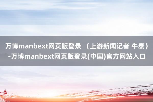 万博manbext网页版登录 （上游新闻记者 牛泰）-万博manbext网页版登录(中国)官方网站入口