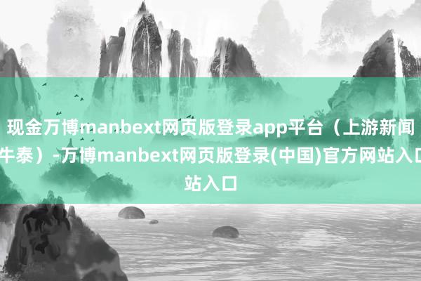 现金万博manbext网页版登录app平台（上游新闻 牛泰）-万博manbext网页版登录(中国)官方网站入口