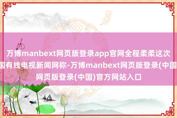 万博manbext网页版登录app官网全程柔柔这次辐照的好意思国有线电视新闻网称-万博manbext网页版登录(中国)官方网站入口