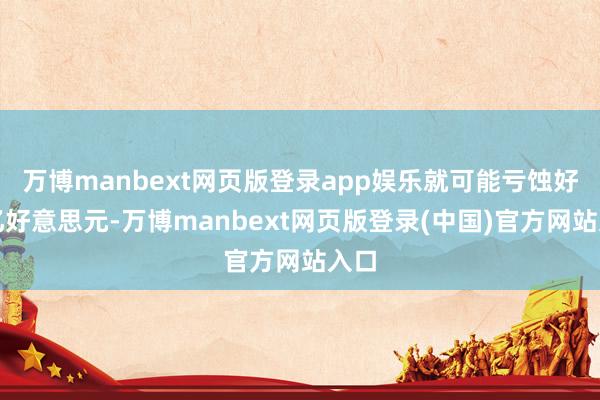 万博manbext网页版登录app娱乐就可能亏蚀好几亿好意思元-万博manbext网页版登录(中国)官方网站入口
