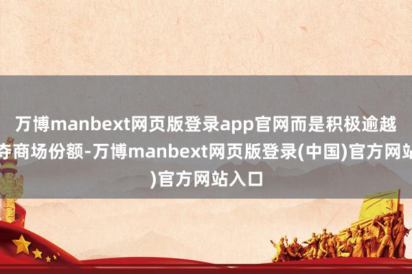 万博manbext网页版登录app官网而是积极逾越、争夺商场份额-万博manbext网页版登录(中国)官方网站入口