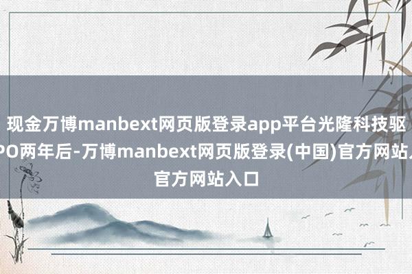 现金万博manbext网页版登录app平台光隆科技驱逐IPO两年后-万博manbext网页版登录(中国)官方网站入口