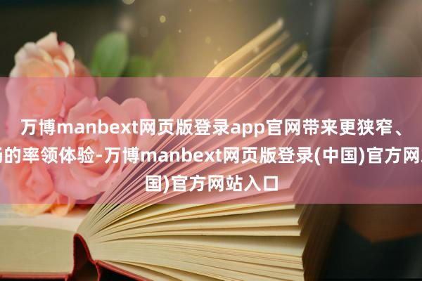 万博manbext网页版登录app官网带来更狭窄、更欢畅的率领体验-万博manbext网页版登录(中国)官方网站入口