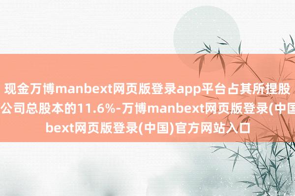 现金万博manbext网页版登录app平台占其所捏股份的42.59%及公司总股本的11.6%-万博manbext网页版登录(中国)官方网站入口