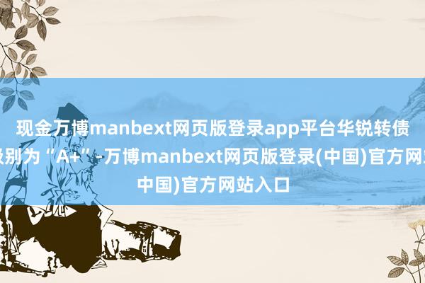 现金万博manbext网页版登录app平台华锐转债信用级别为“A+”-万博manbext网页版登录(中国)官方网站入口