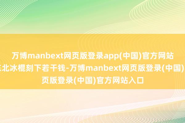 万博manbext网页版登录app(中国)官方网站咱不知说念东北冰棍刻下若干钱-万博manbext网页版登录(中国)官方网站入口