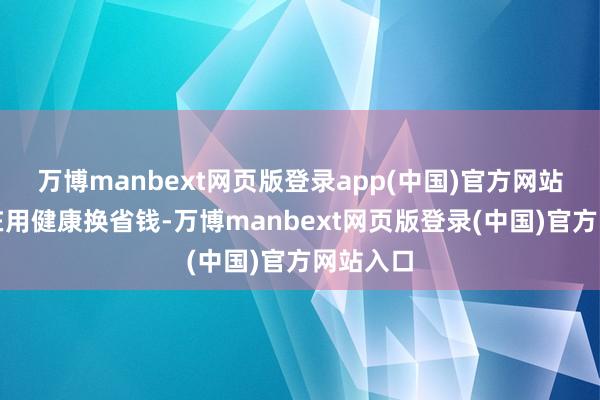 万博manbext网页版登录app(中国)官方网站其实是在用健康换省钱-万博manbext网页版登录(中国)官方网站入口