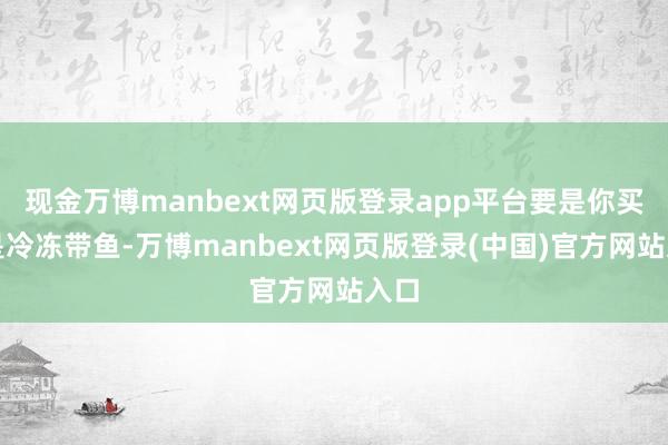 现金万博manbext网页版登录app平台要是你买的是冷冻带鱼-万博manbext网页版登录(中国)官方网站入口