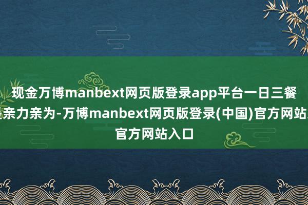 现金万博manbext网页版登录app平台一日三餐齐是亲力亲为-万博manbext网页版登录(中国)官方网站入口