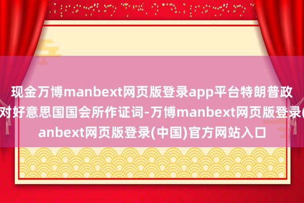 现金万博manbext网页版登录app平台特朗普政府因他2025年夏天对好意思国国会所作证词-万博manbext网页版登录(中国)官方网站入口