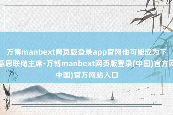 万博manbext网页版登录app官网他可能成为下一任好意思联储主席-万博manbext网页版登录(中国)官方网站入口
